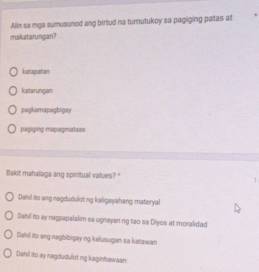 Alin sa mga sumusunod ang birtud na tumutukoy sa pagiging patas at *
makatarungan?
katapatan
katarungan
pagkamapagbigay
pagiging mapagmataas
Bakit mahalaga ang spiritual values? *
1
Dahil ito ang nagdudulot ng kaligayahang materyal
Dahil ito ay nagpapalalim sa ugnayan ng tao sa Diyos at moralidad
Dahil ito ang nagbibigay ng kalusugan sa katawan
Dahil ito ay nagdudulot ng kaginhawaan