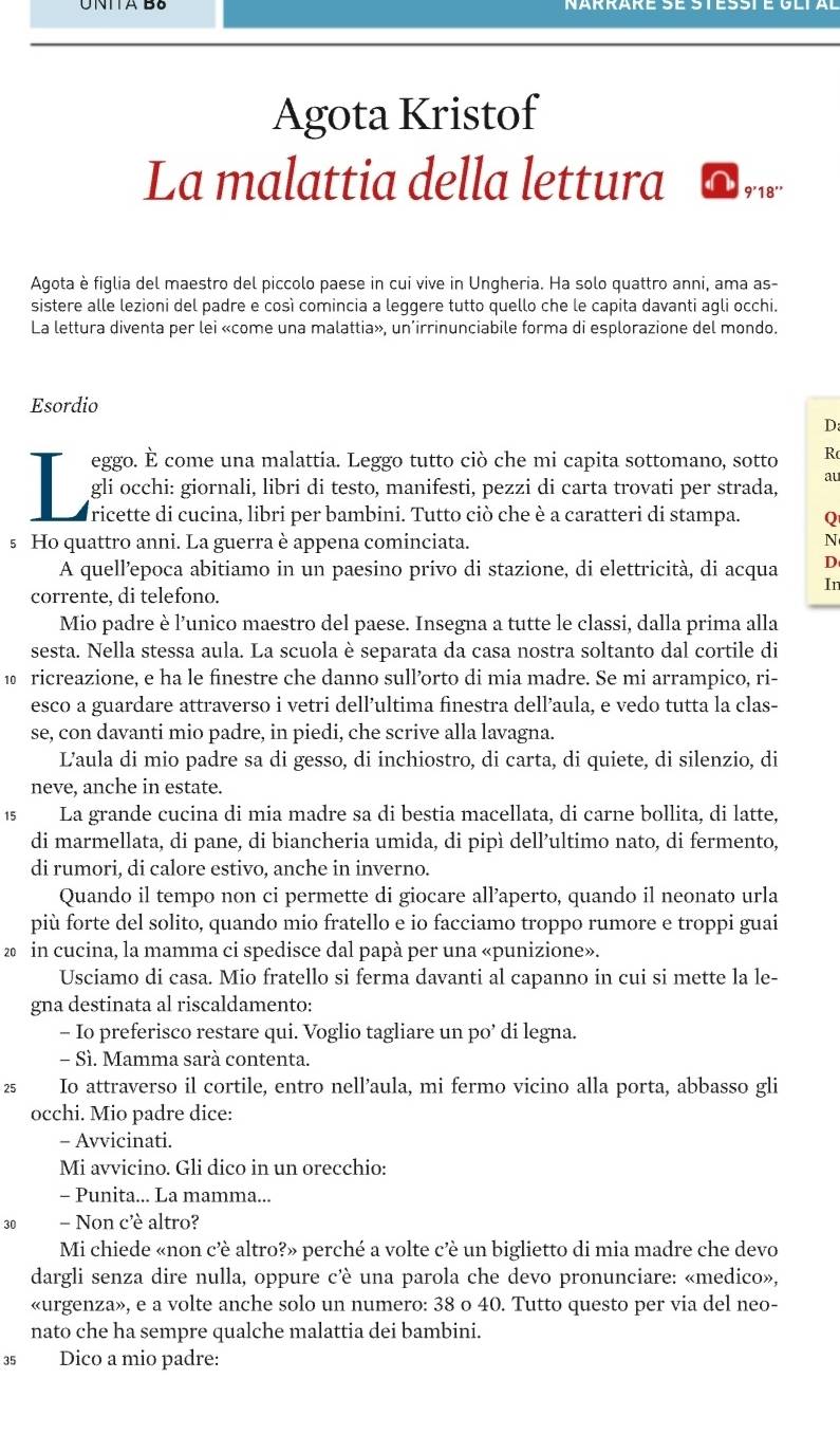 Agota Kristof
La malattia della lettura 9'18''
Agota è figlia del maestro del piccolo paese in cui vive in Ungheria. Ha solo quattro anni, ama as-
sistere alle lezioni del padre e così comincia a leggere tutto quello che le capita davanti agli occhi.
La lettura diventa per lei «come una malattia», un’irrinunciabile forma di esplorazione del mondo.
Esordio
D:
eggo. È come una malattia. Leggo tutto ciò che mi capita sottomano, sotto Rã
gli occhi: giornali, libri di testo, manifesti, pezzi di carta trovati per strada,
au
ricette di cucina, libri per bambini. Tutto ciò che è a caratteri di stampa. Q
s Ho quattro anni. La guerra è appena cominciata. N
D
A quell’epoca abitiamo in un paesino privo di stazione, di elettricità, di acqua In
corrente, di telefono.
Mio padre è l’unico maestro del paese. Insegna a tutte le classi, dalla prima alla
sesta. Nella stessa aula. La scuola è separata da casa nostra soltanto dal cortile di
1 ricreazione, e ha le finestre che danno sull’orto di mia madre. Se mi arrampico, ri-
esco a guardare attraverso i vetri dell’ultima finestra dell’aula, e vedo tutta la clas-
se, con davanti mio padre, in piedi, che scrive alla lavagna.
L'aula di mio padre sa di gesso, di inchiostro, di carta, di quiete, di silenzio, di
neve, anche in estate.
15 La grande cucina di mia madre sa di bestia macellata, di carne bollita, di latte,
di marmellata, di pane, di biancheria umida, di pipì dell’ultimo nato, di fermento,
di rumori, di calore estivo, anche in inverno.
Quando il tempo non ci permette di giocare all’aperto, quando il neonato urla
più forte del solito, quando mio fratello e io facciamo troppo rumore e troppi guai
20 in cucina, la mamma ci spedisce dal papà per una «punizione».
Usciamo di casa. Mio fratello si ferma davanti al capanno in cui si mette la le-
gna destinata al riscaldamento:
- Io preferisco restare qui. Voglio tagliare un po’ di legna.
- Sì. Mamma sarà contenta.
25 Io attraverso il cortile, entro nell’aula, mi fermo vicino alla porta, abbasso gli
occhi. Mio padre dice:
- Avvicinati.
Mi avvicino. Gli dico in un orecchio:
- Punita... La mamma...
30 - Non c'è altro?
Mi chiede «non c’è altro?» perché a volte c’è un biglietto di mia madre che devo
dargli senza dire nulla, oppure cè una parola che devo pronunciare: «medico»,
«urgenza», e a volte anche solo un numero: 38 o 40. Tutto questo per via del neo-
nato che ha sempre qualche malattia dei bambini.
35 Dico a mio padre: