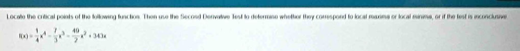 Locate the critical points of the following function. Then use the Second Derivative Test to determine whether they correspond to local maxima or local minima, or if the test is inconclusive
f(x)= 1/4 x^4- 7/3 x^3- 49/2 x^2+343x