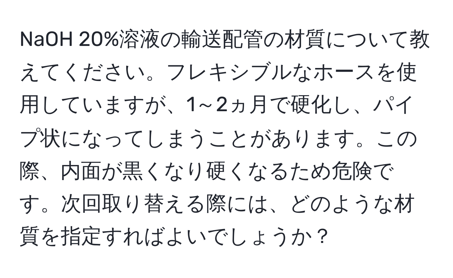 NaOH 20%溶液の輸送配管の材質について教えてください。フレキシブルなホースを使用していますが、1～2ヵ月で硬化し、パイプ状になってしまうことがあります。この際、内面が黒くなり硬くなるため危険です。次回取り替える際には、どのような材質を指定すればよいでしょうか？