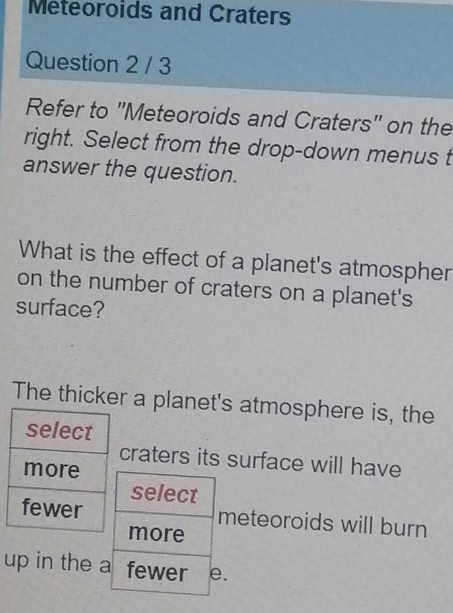 Meteoroids and Craters 
Question 2 / 3 
Refer to ''Meteoroids and Craters'' on the 
right. Select from the drop-down menus t 
answer the question. 
What is the effect of a planet's atmospher 
on the number of craters on a planet's 
surface? 
The thicker a planet's atmosphere is, the 
craters its surface will have 
meteoroids will burn 
up in the .