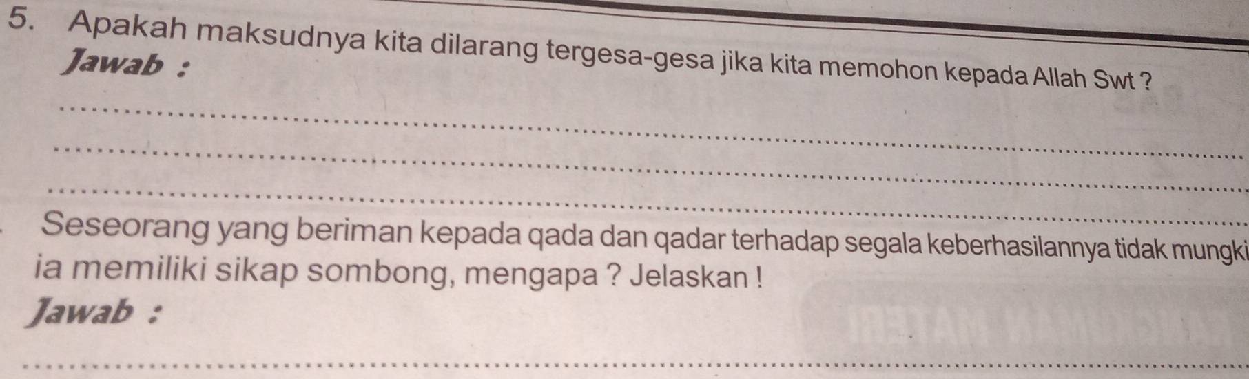 Apakah maksudnya kita dilarang tergesa-gesa jika kita memohon kepada Allah Swt ? 
Jawab : 
_ 
_ 
_ 
Seseorang yang beriman kepada qada dan qadar terhadap segala keberhasilannya tidak mungki 
ia memiliki sikap sombong, mengapa ? Jelaskan ! 
Jawab : 
__