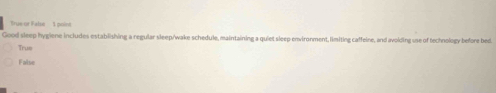 True or Fabse 1 point
Good sleep hygiene includes establishing a regular sleep/wake schedule, maintaining a quiet sleep environment, limiting caffeine, and avoiding use of technology before bed.
Trus
False