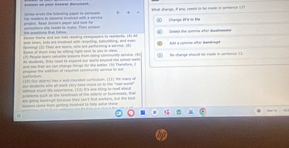 snawer on your answer document.
lenise wrote the following paper to persuade ^ What change, if any, needs to be made in sentence 12?
her readers to become involved with a service 
project. Read Jenise's paper and look for Change It's to Its
corrections she needs to make. Then answer
the questions that follow. Delete the comma after businesses
Seniar Home and see kids reading newspapers to residents. (4) All
over town, kids are involved with recycling, babysitting, and even
farming! (5) They are teens, who are performing a service. (6) Add a comma after bankrupt
Some of them may be sitting right next to you in class.
(7) People learn valuable lessons from doing community service. (8) No change should be made in sentence 12.
As students, they need to expand our world beyond the school walls
and see that we can change things for the better. (9) Therefore, I
propose the addition of required community service to our
curriculum.
(10) Our district has a well-rounded curriculum. (11) Yet many of
our students who all work very hard move on to the "real-world"
without much life experience. (12) It's one thing to read about
problems such as the loneliness of the elderly or businesses, that
are going bankrupt because they can't find workers, but the best
lessons come from getting involved to help solve these
Nay 14