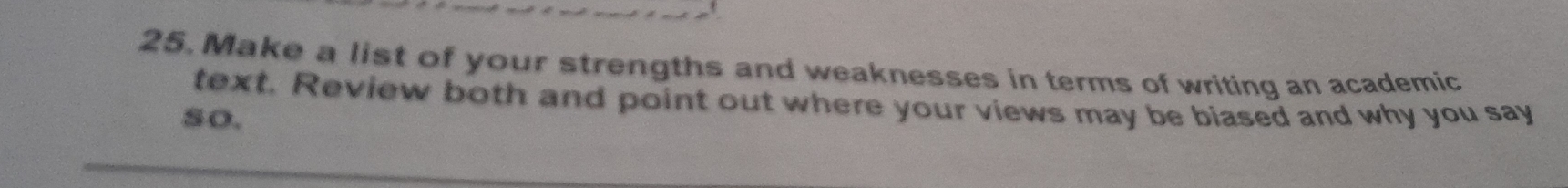 Make a list of your strengths and weaknesses in terms of writing an academic 
text. Review both and point out where your views may be biased and why you say 
so.