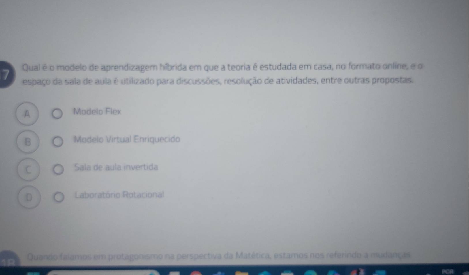 Qual é o modelo de aprendizagem híbrida em que a teoria é estudada em casa, no formato online, e o
7 espaço da sala de aula é utilizado para discussões, resolução de atividades, entre outras propostas.
A
Modelo Flex
B Modelo Virtual Enriquecido
C
Sala de aula invertida
D
Laboratório Rotacional
Quando falamos em protagonismo na perspectiva da Matética, estamos nos referindo a mudanças