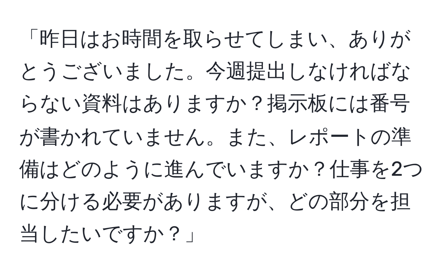 「昨日はお時間を取らせてしまい、ありがとうございました。今週提出しなければならない資料はありますか？掲示板には番号が書かれていません。また、レポートの準備はどのように進んでいますか？仕事を2つに分ける必要がありますが、どの部分を担当したいですか？」