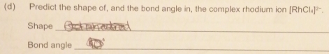 Predict the shape of, and the bond angle in, the complex rhodium ion [RhCl₄]²-. 
_ 
Shape 
Bond angle_