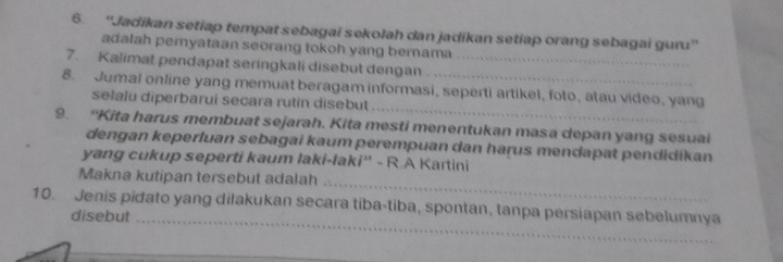 6 ''Jadíkan setiap tempat sebagai sekolah dan jadikan setiap orang sebagai guru'' 
adalah pemyataan seorang tokoh yang berama 
7. Kalimat pendapat seringkali disebut dengan_ 
_ 
8. Jumal online yang memuat beragam informasi, seperti artikel, foto, atau video, yang 
selalu diperbarui secara rutin disebut 
9. “Kita harus membuat sejarah. Kita mesti menentukan masa depan yang sesuai 
dengan keperluan sebagai kaum perempuan dan harus mendapat pendidikan 
yang cukup seperti kaum laki-laki'' - R.A Kartini 
_ 
Makna kutipan tersebut adalah 
10. Jenis pidato yang dilakukan secara tiba-tiba, spontan, tanpa persiapan sebelumnya 
disebut_