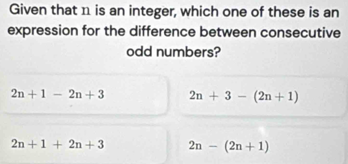 Given that n is an integer, which one of these is an
expression for the difference between consecutive
odd numbers?
2n+1-2n+3
2n+3-(2n+1)
2n+1+2n+3
2n-(2n+1)