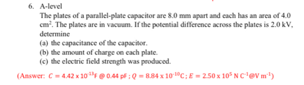 A-level 
The plates of a parallel-plate capacitor are 8.0 mm apart and each has an area of 4.0
cm^2. The plates are in vacuum. If the potential difference across the plates is 2.0 kV, 
determine 
(a) the capacitance of the capacitor. 
(b) the amount of charge on each plate. 
(c) the electric field strength was produced. 
(Answer: C=4.42* 10^(-13)F @ 0.44pF; Q=8.84* 10^(-10)C; E=2.50* 10^5NC^(-1) enclosecircle2Vm^(-1))