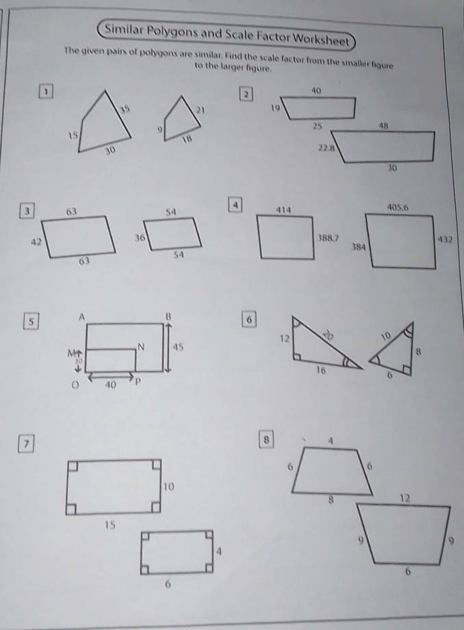 Similar Polygons and Scale Factor Worksheet 
The given pairs of polygons are similar. Find the scale factor from the smaller figure 
to the larger figure.
1
2 40
21 19
15
9
25 48
18
30 22.8
30
3 63 54 4 414
42
36 388.7
63
54
5
6
12
10
8
16 6
7
8 、 4
6 6
10
8
15
4
6