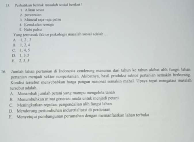 Perhatikan bentuk masalah sosial berikut !
1. Aliran sesat
2. perceraian
3. Muncul raja-raja palsu
4. Kenakalan remaja
5. Nabi palsu
Yang termasuk faktor psikologis masalah sosial adalah_
A. 1, 2 , 3
B. 1, 2, 4
C. 1, 4, 5
D. 1, 3, 5
E. 2, 3, 5
16. Jumlah lahan pertanian di Indonesia cenderung menurun dari tahun ke tahun akibat alih fungsi lahan
pertanian menjadi sektor nonpertanian. Akibatnya, hasil produksi sektor pertanian semakin berkurang.
Kondisi tersebut menyebabkan harga pangan nasional semakin mahal. Upaya tepat mengatasi masalah
tersebut adalah...
A. Menambah jumlah petani yang mampu mengelola tanah
B. Menumbuhkan minat generasi muda untuk menjadi petani
C. Meningkatkan regulasi pengendalian alih fungsi lahan
D. Mendorong pertumbuhan industrialisasi di perdesaan
E. Menyetujui pembangunan perumahan dengan memanfaatkan lahan terbuka