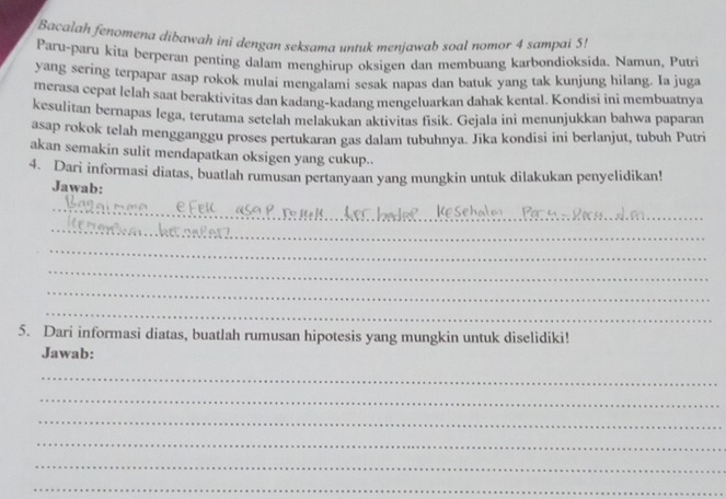 Bacalah fenomena dibawah ini dengan seksama untuk menjawab soal nomor 4 sampai 5! 
Paru-paru kita berperan penting dalam menghirup oksigen dan membuang karbondioksida. Namun, Putri 
yang sering terpapar asap rokok mulai mengalami sesak napas dan batuk yang tak kunjung hilang. Ia juga 
merasa cepat lelah saat beraktivitas dan kadang-kadang mengeluarkan dahak kental. Kondisi ini membuatnya 
kesulitan bernapas lega, terutama setelah melakukan aktivitas fisik. Gejala ini menunjukkan bahwa paparan 
asap rokok telah mengganggu proses pertukaran gas dalam tubuhnya. Jika kondisi ini berlanjut, tubuh Putri 
akan semakin sulit mendapatkan oksigen yang cukup.. 
4. Dari informasi diatas, buatlah rumusan pertanyaan yang mungkin untuk dilakukan penyelidikan! 
Jawab: 
_ 
_ 
_ 
_ 
_ 
_ 
_ 
5. Dari informasi diatas, buatlah rumusan hipotesis yang mungkin untuk diselidiki! 
Jawab: 
_ 
_ 
_ 
_ 
_ 
_