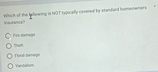 Which of the fellowing is NOT typically covered by standard homeowners
insurance?
Fire damage
Theft
Flood damage
Vandalism