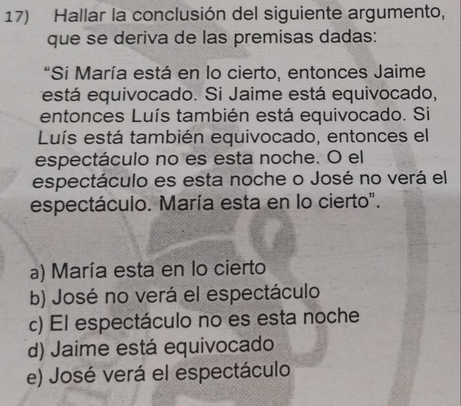 Hallar la conclusión del siguiente argumento,
que se deriva de las premisas dadas:
"Si María está en lo cierto, entonces Jaime
está equivocado. Si Jaime está equivocado,
entonces Luís también está equivocado. Si
Luís está también equivocado, entonces el
espectáculo no es esta noche. O el
espectáculo es esta noche o José no verá el
espectáculo. María esta en lo cierto".
a) María esta en lo cierto
b) José no verá el espectáculo
c) El espectáculo no es esta noche
d) Jaime está equivocado
e) José verá el espectáculo