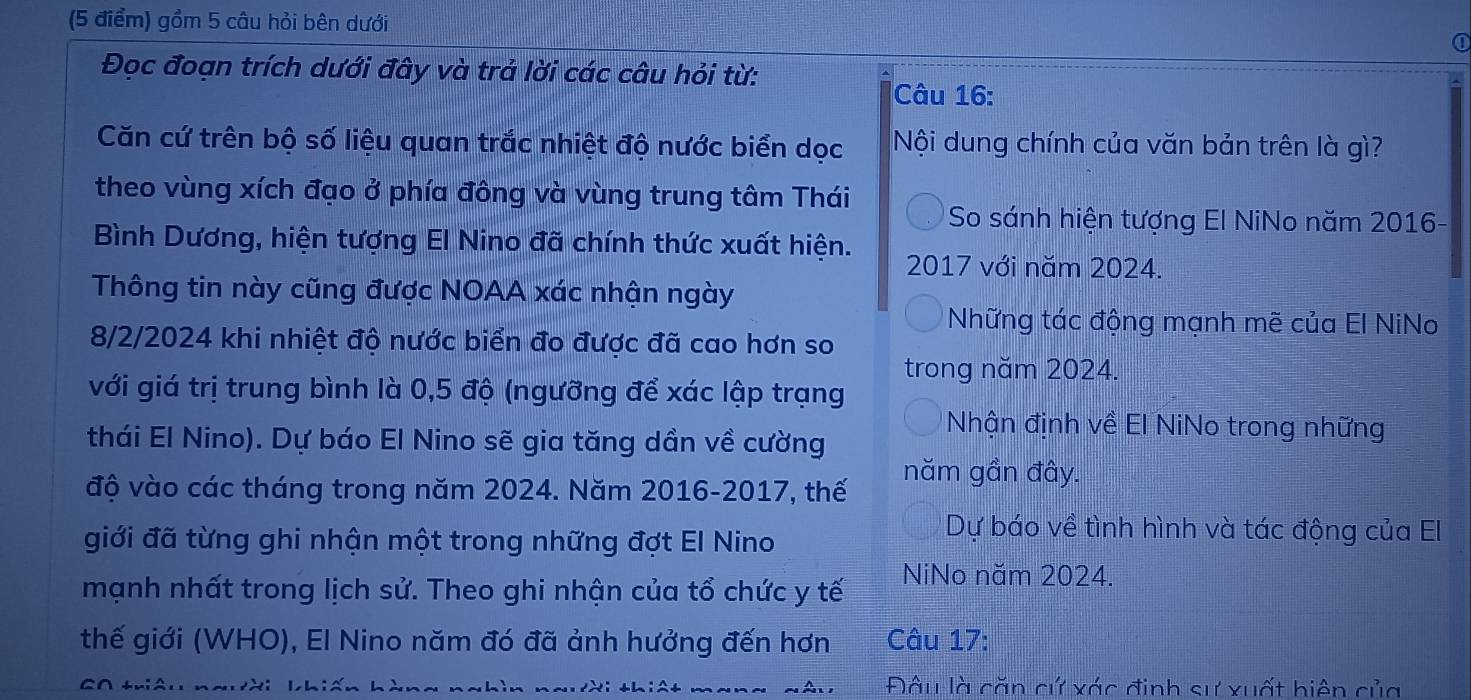 gồm 5 câu hỏi bên dưới 
① 
Đọc đoạn trích dưới đây và trả lời các câu hỏi từ: 
Câu 16: 
Căn cứ trên bộ số liệu quan trắc nhiệt độ nước biển dọc Nội dung chính của văn bản trên là gì? 
theo vùng xích đạo ở phía đông và vùng trung tâm Thái So sánh hiện tượng El NiNo năm 2016- 
Bình Dương, hiện tượng El Nino đã chính thức xuất hiện. 
2017 với năm 2024. 
Thông tin này cũng được NOAA xác nhận ngày 
Những tác động mạnh mẽ của El NiNo 
8/2/2024 khi nhiệt độ nước biển đo được đã cao hơn so 
trong năm 2024. 
với giá trị trung bình là 0,5 độ (ngưỡng để xác lập trạng 
Nhận định về El NiNo trong những 
thái El Nino). Dự báo El Nino sẽ gia tăng dần về cường 
độ vào các tháng trong năm 2024. Năm 2016-2017, thế 
năm gần đây. 
giới đã từng ghi nhận một trong những đợt El Nino 
Dự báo về tình hình và tác động của El 
mạnh nhất trong lịch sử. Theo ghi nhận của tổ chức y tế NiNo năm 2024. 
thế giới (WHO), El Nino năm đó đã ảnh hưởng đến hơn Câu 17: 
C∩ +niAn Đâu là căn cứ xác định sự xuất hiện của