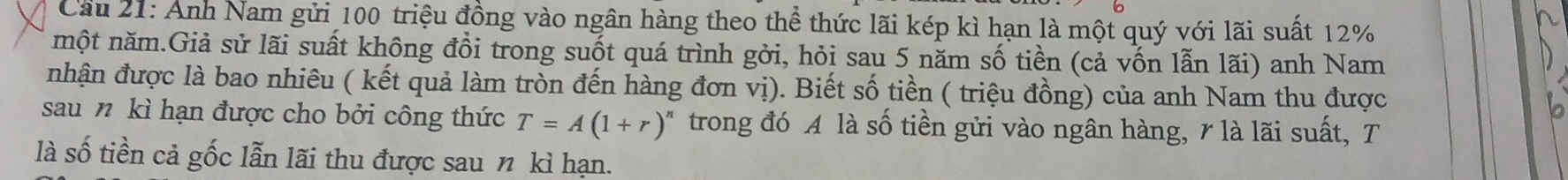 Cầu 21: Anh Nam gửi 100 triệu đồng vào ngân hàng theo thể thức lãi kép kì hạn là một quý với lãi suất 12%
một năm.Giả sử lãi suất không đổi trong suốt quá trình gởi, hỏi sau 5 năm số tiền (cả vốn lẫn lãi) anh Nam 
nhận được là bao nhiêu ( kết quả làm tròn đến hàng đơn vị). Biết số tiền ( triệu đồng) của anh Nam thu được 
sau n kì hạn được cho bởi công thức T=A(1+r)^n trong đó A là số tiền gửi vào ngân hàng, 7 là lãi suất, T 
là số tiền cả gốc lẫn lãi thu được sau n kì hạn.