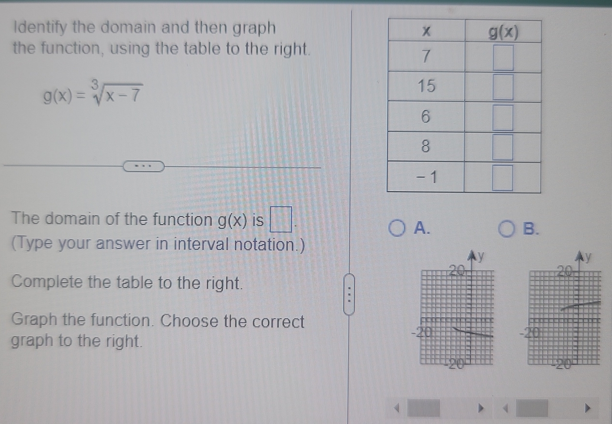 Identify the domain and then graph 
the function, using the table to the right.
g(x)=sqrt[3](x-7)
The domain of the function g(x) is □ .
A.
B.
(Type your answer in interval notation.)
Complete the table to the right.
Graph the function. Choose the correct
graph to the right.