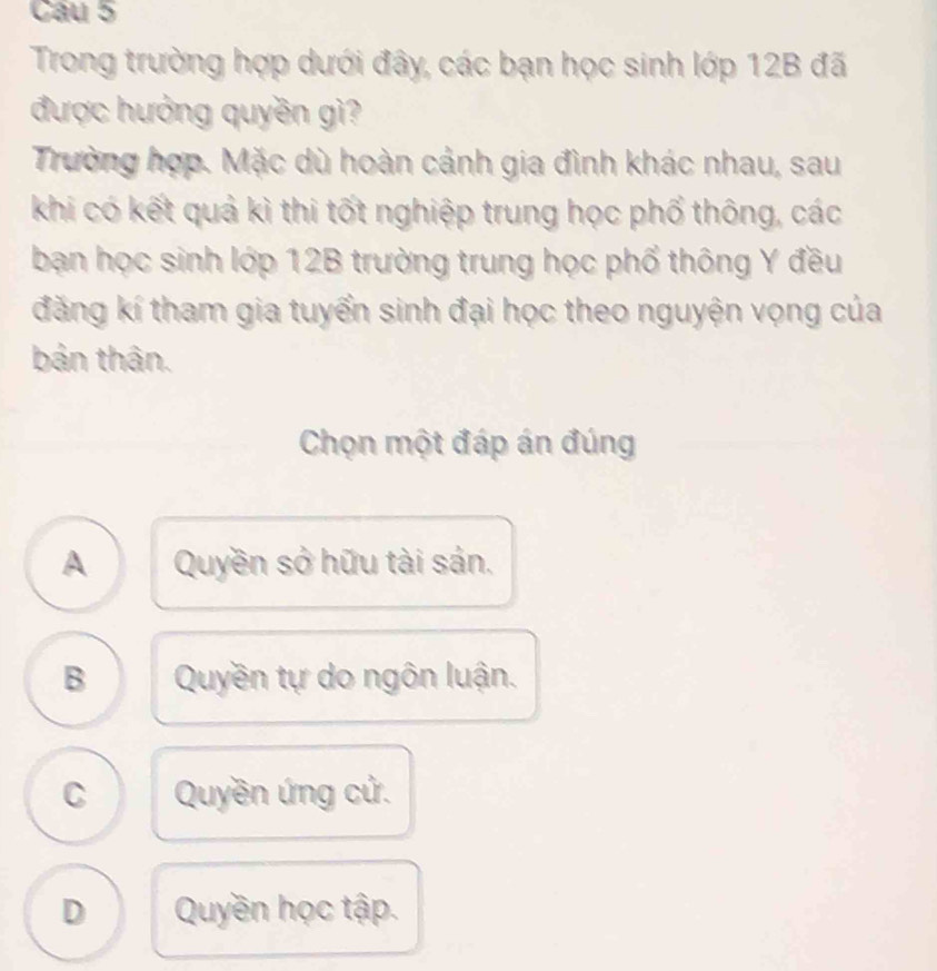 Cầu 5
Trong trường hợp dưới đây, các bạn học sinh lớp 12B đã
được hưởng quyền gì?
Trường hợp. Mặc dù hoàn cảnh gia đình khác nhau, sau
khi có kết quả kì thi tốt nghiệp trung học phố thông, các
bạn học sinh lớp 12B trường trung học phố thông Y đều
đăng kí tham gia tuyển sinh đại học theo nguyện vọng của
bản thân.
Chọn một đáp án đúng
A Quyền sở hữu tài sản.
B Quyền tự do ngôn luận.
C Quyền ứng cử.
D Quyền học tập.