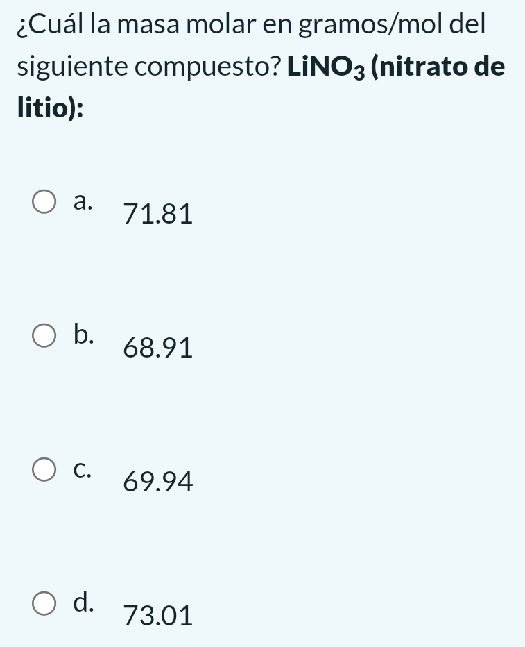 ¿Cuál la masa molar en gramos/mol del
siguiente compuesto? LiN O_3 (nitrato de
litio):
a. · 71.81
b. 68.91
C. 69.94
d. 73.01