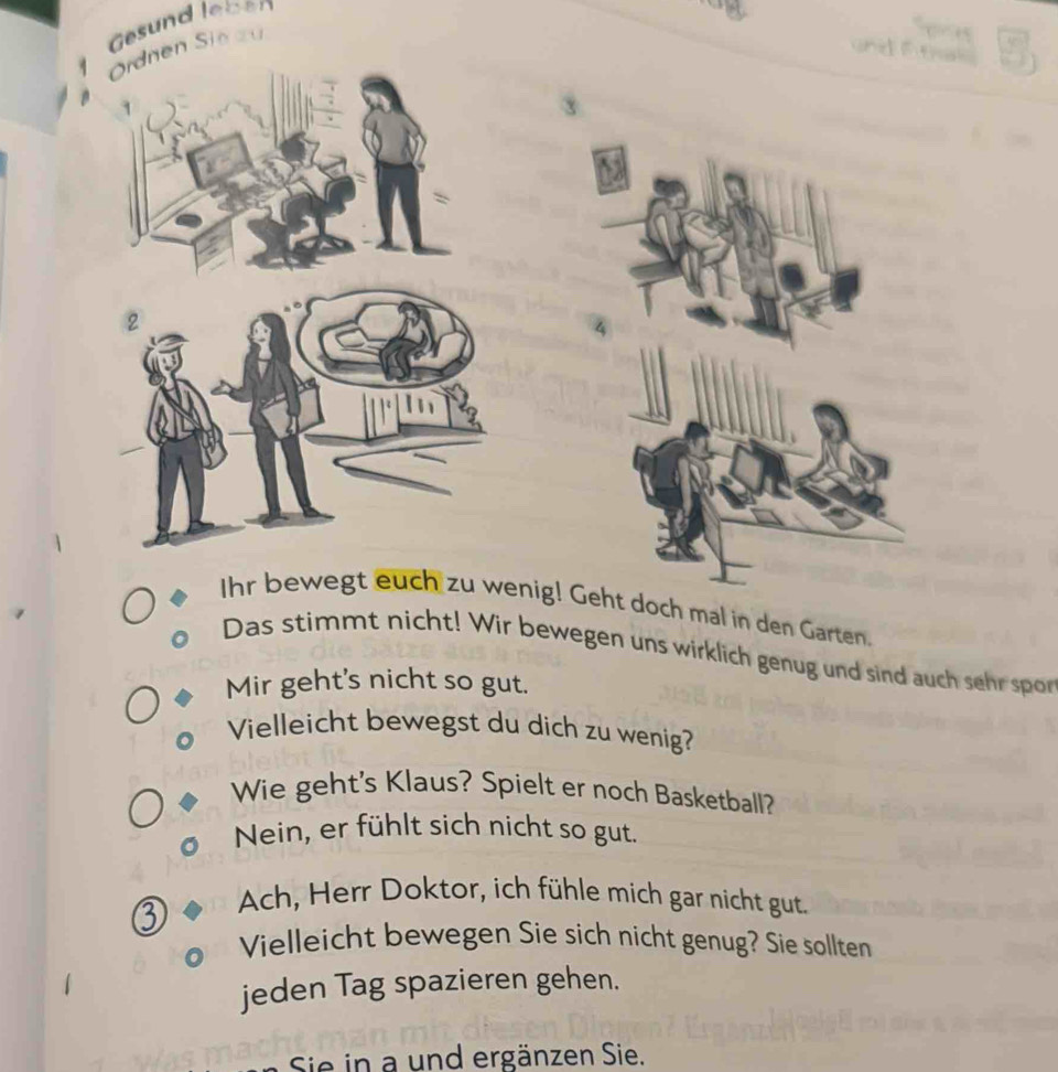 Gesund leben 
Ordnen Sieau 
τ 
a d _ 
Ihr bewegt euch zu wenig! Geht doch mal in den Garten. 
Das stimmt nicht! Wir bewegen uns wirklich genug und sind auch sehr spor 
Mir geht's nicht so gut. 
Vielleicht bewegst du dich zu wenig? 
Wie geht's Klaus? Spielt er noch Basketball? 
Nein, er fühlt sich nicht so gut. 
Ach, Herr Doktor, ich fühle mich gar nicht gut. 
Vielleicht bewegen Sie sich nicht genug? Sie sollten 
jeden Tag spazieren gehen. 
Sie in a und ergänzen Sie.