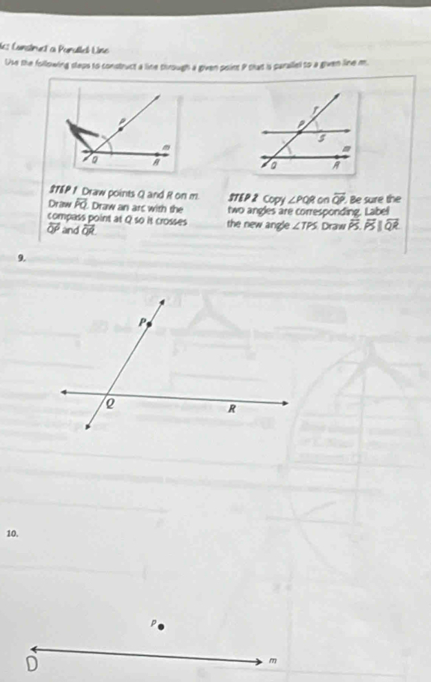 les Canstruct a Paratbel Lne 
Use the following sleps to construct a line through a given point P that is parailel to a given line m
$78P 1 Draw points Q and R on m STEP 2 Copy ∠ PQR on overline QP Be sure the 
Draw overline PQ Draw an ars with the two angles are corresponding. Label 
compass point at Q so it crosses the new angle ∠ TPS
overline QP and overline QR Draw overline PS.overline QR
9. 
10.
D
m