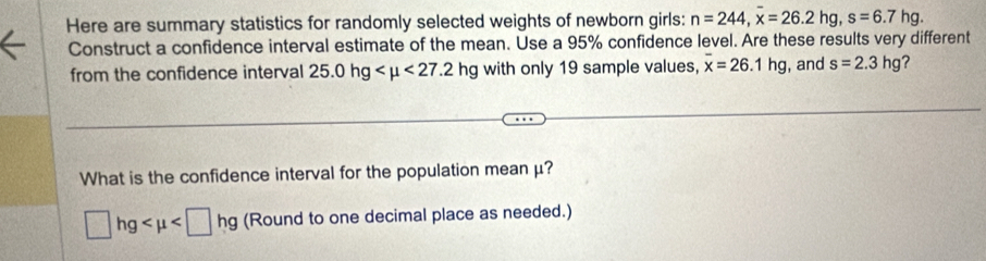 Here are summary statistics for randomly selected weights of newborn girls: n=244, x=26.2hg, s=6.7hg. 
Construct a confidence interval estimate of the mean. Use a 95% confidence level. Are these results very different 
from the confidence interval 25.0hg <27.2hg with only 19 sample values, overline x=26.1hg , and s=2.3hg ？ 
What is the confidence interval for the population mean μ?
□ hg (Round to one decimal place as needed.)