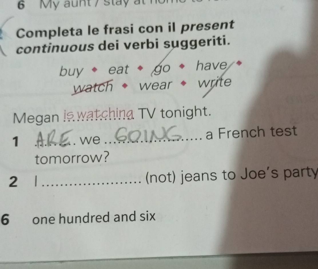 My aunt / stay at 
Completa le frasi con il present 
continuous dei verbi suggeriti. 
buy eat go have 
watch wear write 
Megan is watching TV tonight. 
1 __a French test 
we 
tomorrow? 
2 
_(not) jeans to Joe's party 
6 one hundred and six