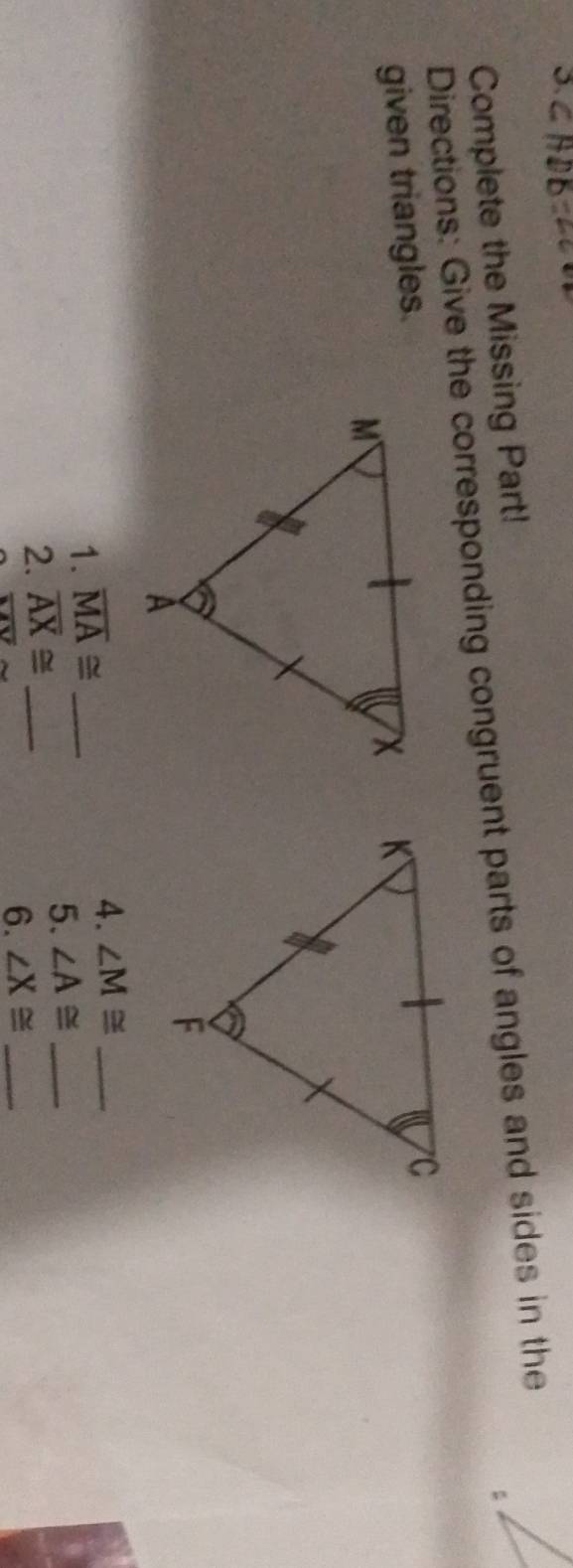 Complete the Missing Part! 
Directions: Give the corresponding congruent parts of angles and sides in the 
given triangles. 

1. overline MA≌ _4. ∠ M≌ _ 
2. overline AX≌ _ 
5. ∠ A≌ _
overline MV
6. ∠ X≌ _