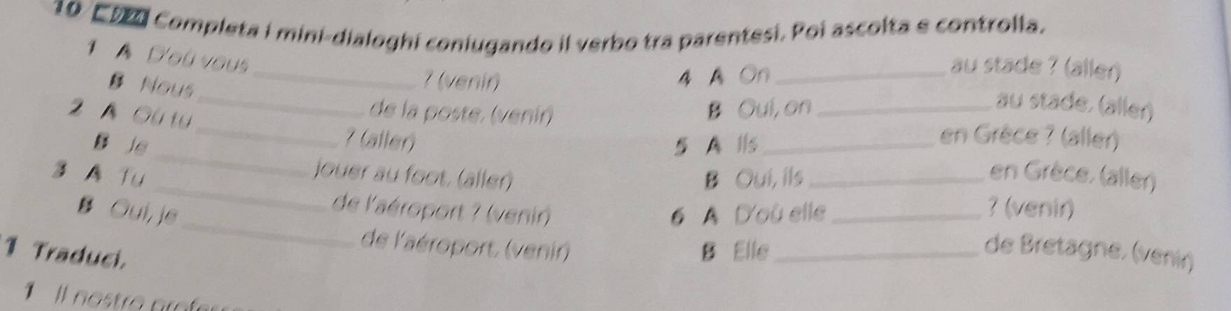 E920 Completa i mini-dialoghi coniugando il verbo tra parentesi. Poi ascolta e controlla. 
1 A D'où vous 
B Nous 
_7 (venir) 4 AOn_ 
au stade ? (äller) 
2 A Ou tu 
_ 
de la poste, (venir) B Oul, on_ 
au stade. (äller) 
_ 
_7 (aller) en Grèce ? (aller) 
B js 5 A lls_ 
_ 
jouer au foot. (aller) 
3 A Tu B Oui, ils_ en Grèce. (aller) 
_ 
B Oui,je 6 A D'où elle _? (venir) 
de l'aéroport ? (venir) 
de l'aéroport, (venir) B Elle_ de Bretagne. (venir) 
1 Traduci. 
Il no stro po f