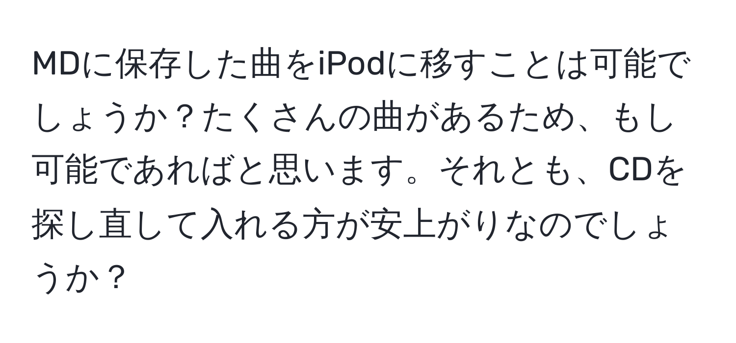 MDに保存した曲をiPodに移すことは可能でしょうか？たくさんの曲があるため、もし可能であればと思います。それとも、CDを探し直して入れる方が安上がりなのでしょうか？