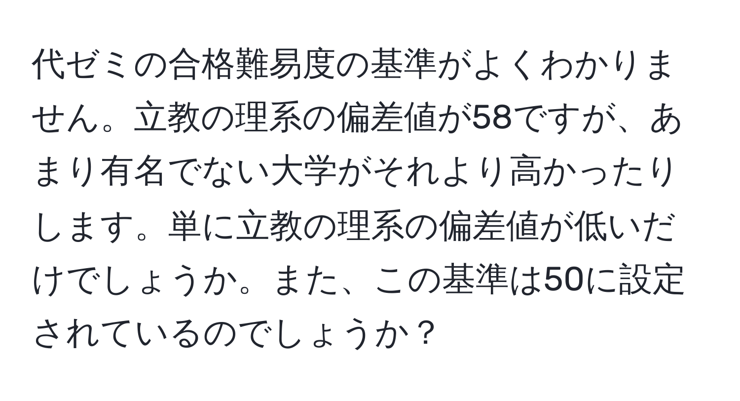 代ゼミの合格難易度の基準がよくわかりません。立教の理系の偏差値が58ですが、あまり有名でない大学がそれより高かったりします。単に立教の理系の偏差値が低いだけでしょうか。また、この基準は50に設定されているのでしょうか？