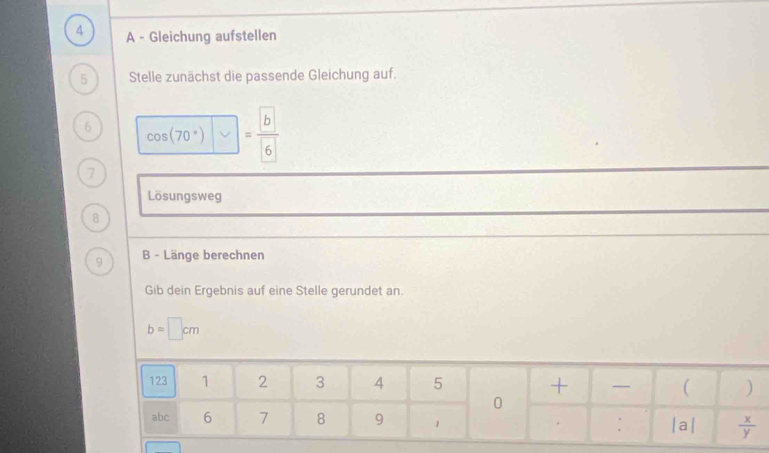 A - Gleichung aufstellen 
5 Stelle zunächst die passende Gleichung auf. 
6 cos (70°) =frac  b 6
7 
Lösungsweg 
8 
9 B - Länge berechnen 
Gib dein Ergebnis auf eine Stelle gerundet an.
b=□ cm