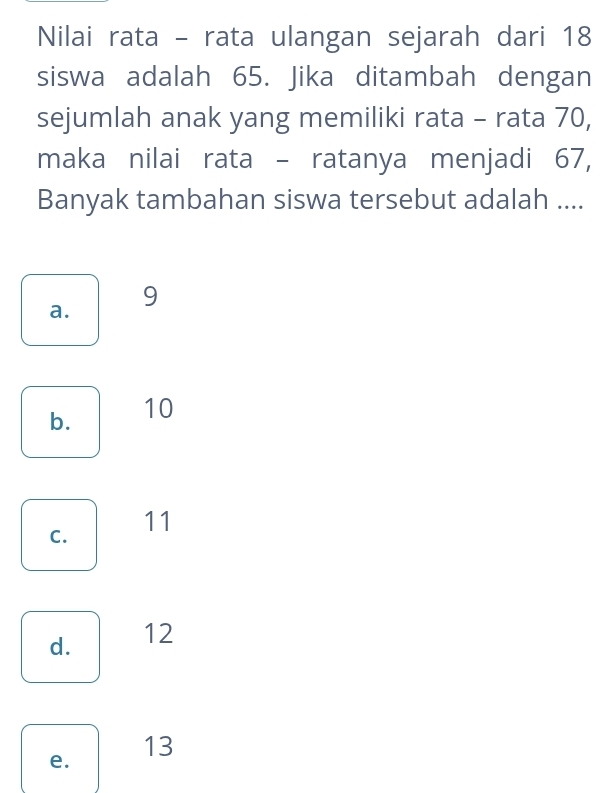 Nilai rata - rata ulangan sejarah dari 18
siswa adalah 65. Jika ditambah dengan
sejumlah anak yang memiliki rata - rata 70,
maka nilai rata - ratanya menjadi 67,
Banyak tambahan siswa tersebut adalah ....
9
a.
b. 10
C.
11
d. 12
13
e.