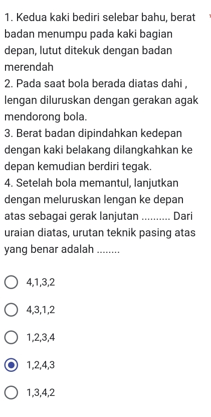 Kedua kaki bediri selebar bahu, berat
badan menumpu pada kaki bagian
depan, lutut ditekuk dengan badan
merendah
2. Pada saat bola berada diatas dahi ,
lengan diluruskan dengan gerakan agak
mendorong bola.
3. Berat badan dipindahkan kedepan
dengan kaki belakang dilangkahkan ke
depan kemudian berdiri tegak.
4. Setelah bola memantul, lanjutkan
dengan meluruskan lengan ke depan
atas sebagai gerak lanjutan _Dari
uraian diatas, urutan teknik pasing atas
yang benar adalah_
4, 1, 3, 2
4, 3, 1, 2
1, 2, 3, 4
1, 2, 4, 3
1, 3, 4, 2