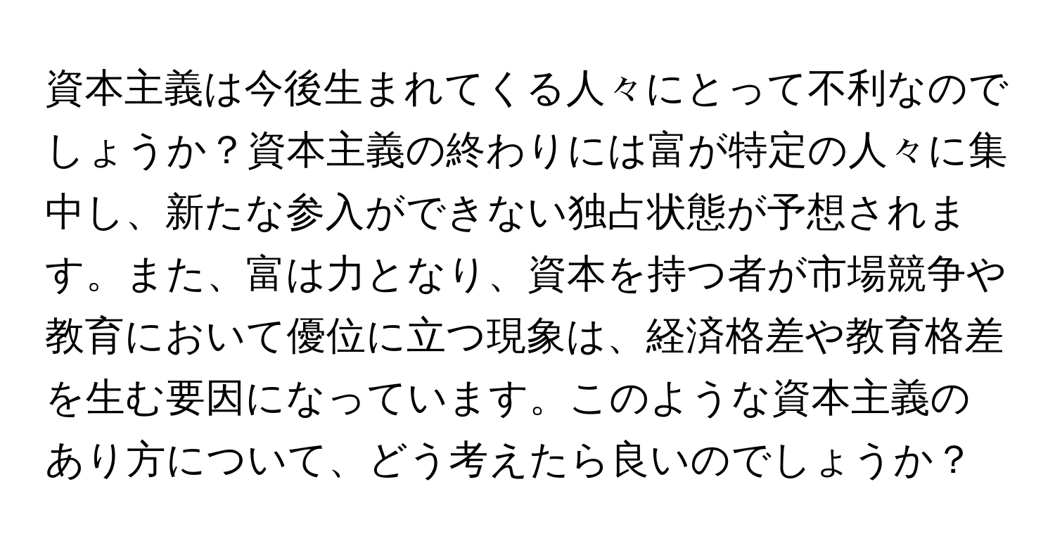 資本主義は今後生まれてくる人々にとって不利なのでしょうか？資本主義の終わりには富が特定の人々に集中し、新たな参入ができない独占状態が予想されます。また、富は力となり、資本を持つ者が市場競争や教育において優位に立つ現象は、経済格差や教育格差を生む要因になっています。このような資本主義のあり方について、どう考えたら良いのでしょうか？