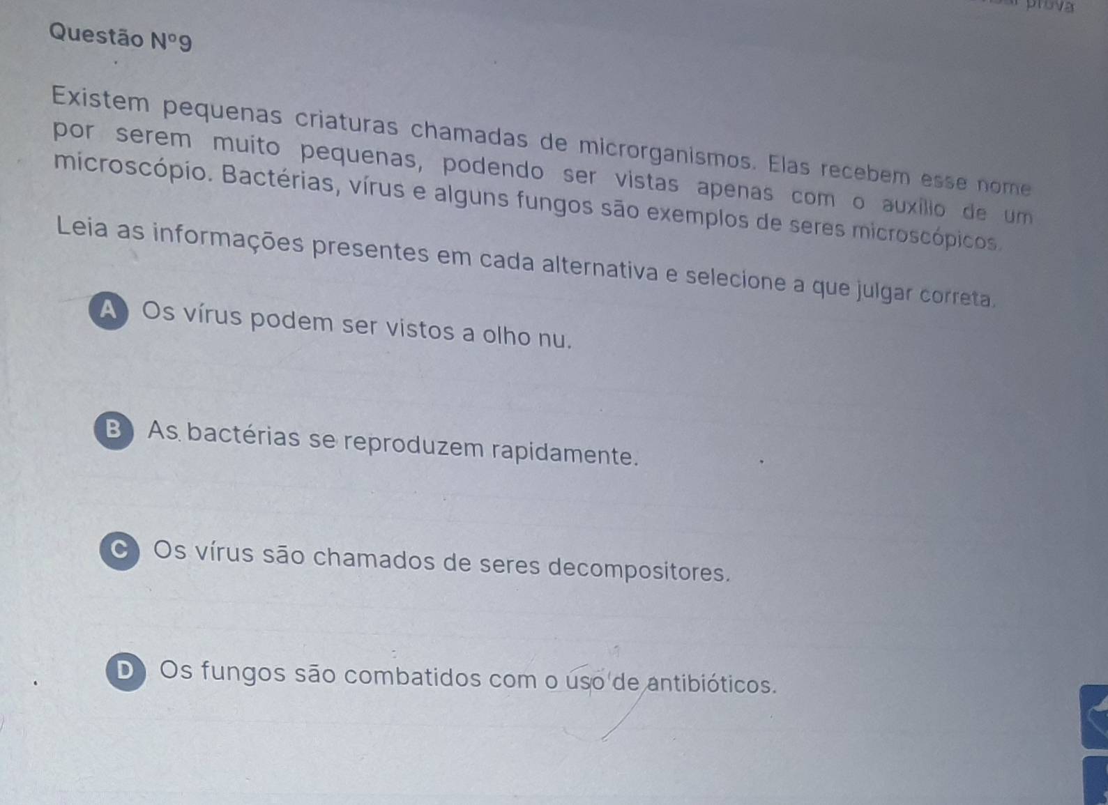 Questão N°9
Existem pequenas criaturas chamadas de microrganismos. Elas recebém esse nome
por serem muito pequenas, podendo ser vistas apenas com o auxílio de um
microscópio. Bactérias, vírus e alguns fungos são exemplos de seres microscópicos
Leia as informações presentes em cada alternativa e selecione a que julgar correta.
A) Os vírus podem ser vistos a olho nu.
B) As bactérias se reproduzem rapidamente.
C) Os vírus são chamados de seres decompositores.
D Os fungos são combatidos com o uso de antibióticos.