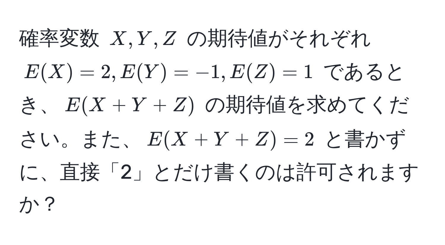 確率変数 $X, Y, Z$ の期待値がそれぞれ $E(X) = 2, E(Y) = -1, E(Z) = 1$ であるとき、$E(X+Y+Z)$ の期待値を求めてください。また、$E(X+Y+Z) = 2$ と書かずに、直接「2」とだけ書くのは許可されますか？