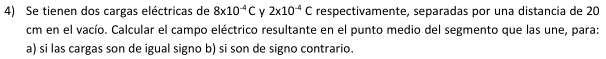 Se tienen dos cargas eléctricas de 8* 10^(-4)C v 2* 10^(-4)C respectivamente, separadas por una distancia de 20
cm en el vacío. Calcular el campo eléctrico resultante en el punto medio del segmento que las une, para: 
a) si las cargas son de igual signo b) si son de signo contrario.