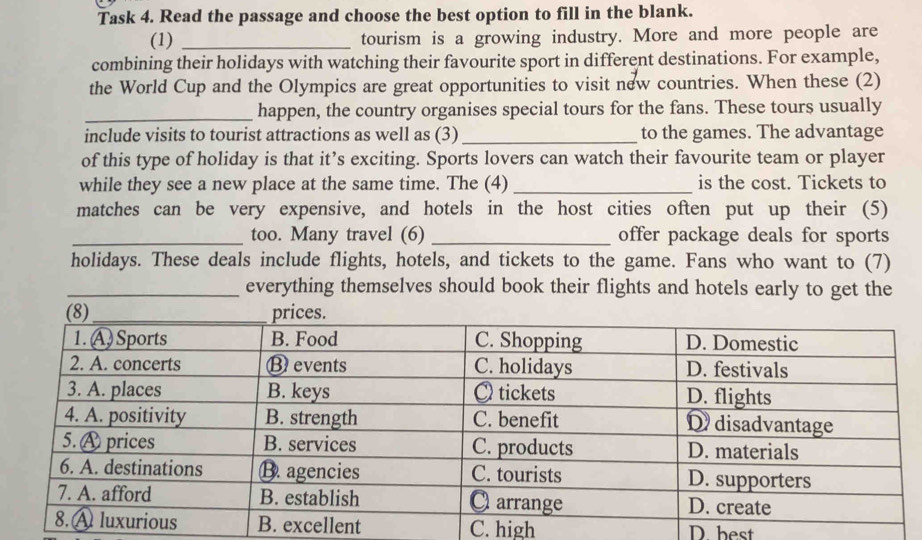 Task 4. Read the passage and choose the best option to fill in the blank.
(1) _tourism is a growing industry. More and more people are
combining their holidays with watching their favourite sport in different destinations. For example,
the World Cup and the Olympics are great opportunities to visit new countries. When these (2)
_happen, the country organises special tours for the fans. These tours usually
include visits to tourist attractions as well as (3)_ to the games. The advantage
of this type of holiday is that it’s exciting. Sports lovers can watch their favourite team or player
while they see a new place at the same time. The (4) _is the cost. Tickets to
matches can be very expensive, and hotels in the host cities often put up their (5)
_too. Many travel (6) _offer package deals for sports
holidays. These deals include flights, hotels, and tickets to the game. Fans who want to (7)
_everything themselves should book their flights and hotels early to get the
C. high D. best