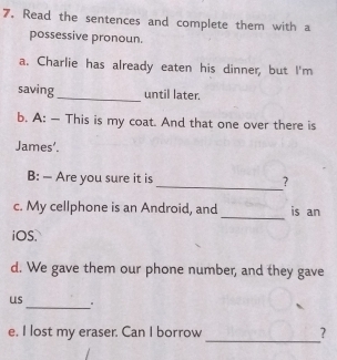 Read the sentences and complete them with a 
possessive pronoun. 
a. Charlie has already eaten his dinner, but I'm 
saving _until later. 
b. A: — This is my coat. And that one over there is 
James’. 
B: — Are you sure it is _? 
_ 
c. My cellphone is an Android, and is an 
iOS. 
d. We gave them our phone number, and they gave 
us _。 
e, I lost my eraser. Can I borrow _?