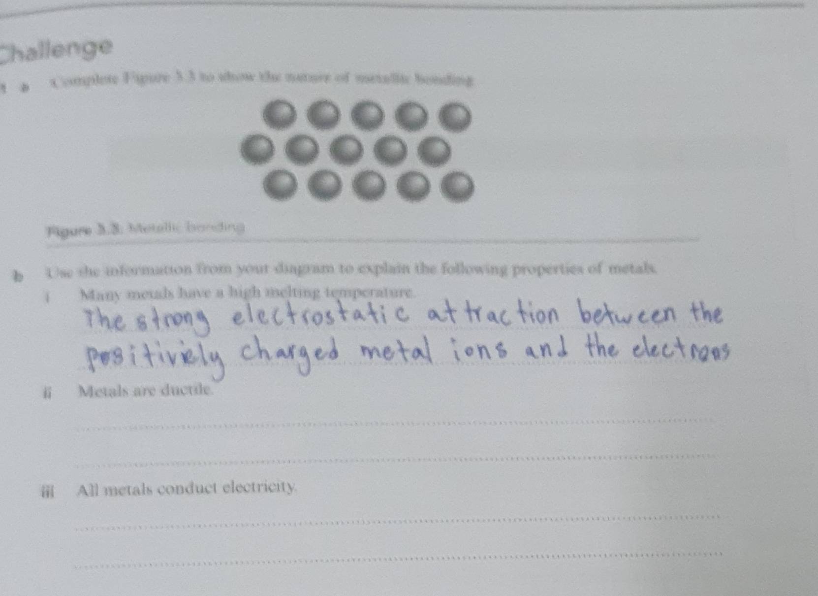 Challenge 
1 a Complote Fsure 33 to show the nature of menallic bonding 
_ 
_ 
_ 
Figure 3.3. Metellic banding 
h Use she information from your diagram to explain the following properties of metals. 
i Many metals have a high melting temperature. 
_ 
_ 
_ 
ii Metals are ductile. 
_ 
_ 
ⅲ All metals conduct electricity. 
_ 
_