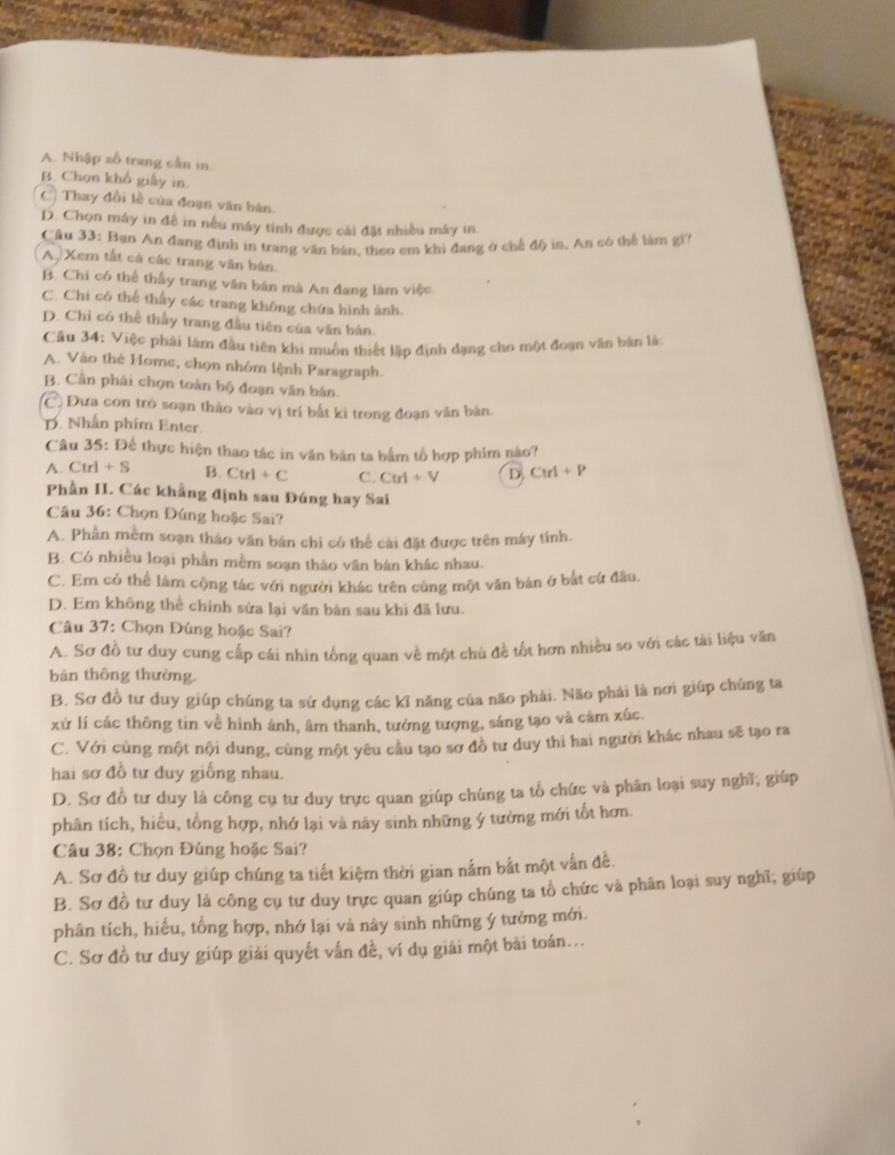 A. Nhập số trung sần in
B. Chọn khổ giấy in.
C) Thay đổi lễ của đoạn văn bán.
D. Chọn máy in để in nếu máy tính được cái đặt nhiều máy in
Cầu 33: Bạn An đang định in trang văn bán, theo em khi đang ở chế độ in, An có thể làm gi?
A  Xem tất cả các trang văn bản.
B. Chi có thể thấy trang văn bán mà An đang làm việc
C. Chi có thể thấy các trang không chứa hình ảnh.
D. Chi có thể thầy trang đầu tiên của văn bán.
Câu 34: Việc phải làm đầu tiên khi muồn thiết lập định dạng cho một đoạn văn bản lắt
A. Vào thẻ Home, chọn nhóm lệnh Paragraph.
B. Cần phải chọn toàn bộ đoạn văn bán.
C. Đưa con trò soạn thảo vào vị trí bắt kì trong đoạn văn bản.
D. Nhân phim Enter.
Câu 35 : Để thực hiện thao tác in văn bán ta bắm tổ hợp phim nào?
A. Ctrl+S B. Ctrl+C C. Ctrl+V D CM+P
Phần H. Các khẳng định sau Đúng hay Sai
Câu 36: Chọn Đùng hoặc Sai?
A. Phần mềm soạn tháo văn bán chi có thể cài đặt được trên máy tính.
B. Có nhiều loại phần mềm soạn thảo văn bản khác nhau.
C. Em có thể làm cộng tác với người khác trên cùng một văn bán ở bắt cứ đầu
D. Em không thể chính sứa lại văn bản sau khi đã lưu.
Câu 37: Chọn Đúng hoặc Sai?
A. Sơ đồ tư duy cung cấp cái nhìn tổng quan về một chù đề tốt hơn nhiều so với các tài liệu văn
bản thông thường.
B. Sơ đồ tư duy giúp chúng ta sứ dụng các kỉ năng của não phải. Não phái là nơi giúp chúng ta
xử lí các thông tin về hình ảnh, âm thanh, tướng tượng, sáng tạo và cảm xúc.
C. Với cùng một nội dung, cùng một yêu cầu tạo sơ đồ tư duy thì hai người khác nhau sẽ tạo ra
hai sơ đồ tư duy giống nhau.
D. Sơ đồ tư duy là công cụ tư duy trực quan giúp chúng ta tổ chức và phân loại suy nghĩ; giúp
phân tích, hiều, tồng hợp, nhớ lại và này sinh những ý tưởng mới tốt hơn.
Câu 38: Chọn Đúng hoặc Sai?
A. Sơ đồ tư duy giúp chúng ta tiết kiệm thời gian nằm bắt một vấn đề.
B. Sơ đồ tư duy là công cụ tư duy trực quan giúp chúng ta tổ chức và phân loại suy nghĩ; giúp
phân tích, hiếu, tổng hợp, nhớ lại và này sinh những ý tưởng mới.
C. Sơ đồ tư duy giúp giải quyết vấn đề, ví dụ giải một bài toán...