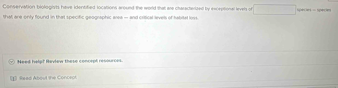 Conservation biologists have identified locations around the world that are characterized by exceptional levels of □ species — species 
that are only found in that specific geographic area — and critical levels of habitat loss. 
Need help? Review these concept resources. 
Read About the Concept