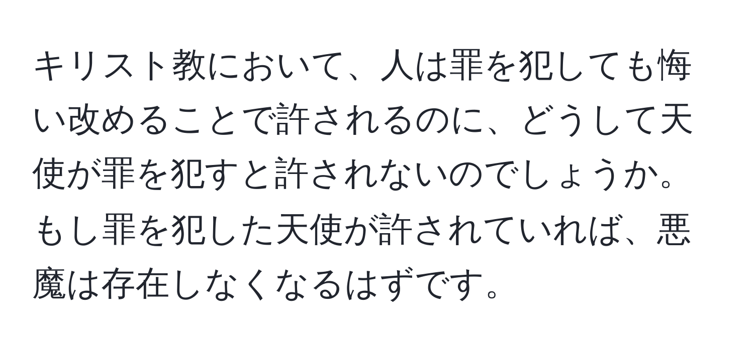 キリスト教において、人は罪を犯しても悔い改めることで許されるのに、どうして天使が罪を犯すと許されないのでしょうか。もし罪を犯した天使が許されていれば、悪魔は存在しなくなるはずです。