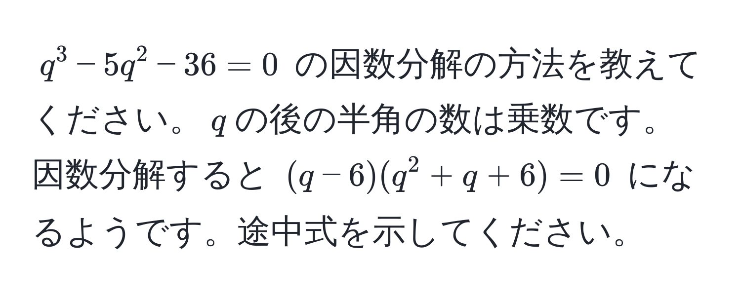 $q^3 - 5q^2 - 36 = 0$ の因数分解の方法を教えてください。$q$の後の半角の数は乗数です。因数分解すると $(q - 6)(q^2 + q + 6) = 0$ になるようです。途中式を示してください。