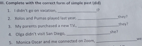 Complete with the correct form of simple past (did) 
1. I didn't go on vacation,_ 
1? 
2. Xolos and Pumas played last year, _they? 
3. My parents purchased a new T.V., _they? 
4. Olga didn’t visit San Diego, _she? 
5. Monica Oscar and me connected on Zoom,_ 
we