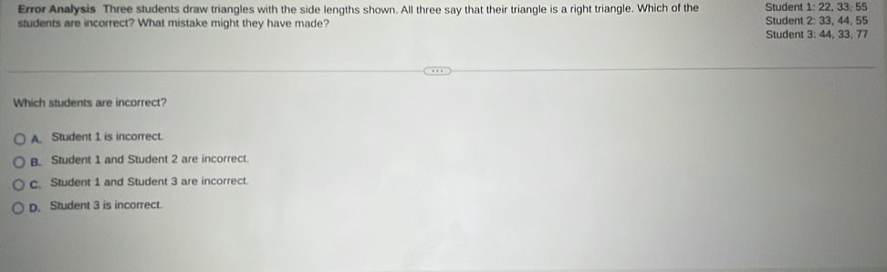 Error Analysis Three students draw triangles with the side lengths shown. All three say that their triangle is a right triangle. Which of the Student 1: 22. 33. 55
students are incorrect? What mistake might they have made? Student 2: 33, 44, 55
Student 3: 44, 33, 77
Which students are incorrect?
A Student 1 is incorrect.
B. Student 1 and Student 2 are incorrect.
c. Student 1 and Student 3 are incorrect.
D. Student 3 is incorrect.