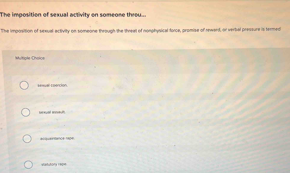 The imposition of sexual activity on someone throu...
The imposition of sexual activity on someone through the threat of nonphysical force, promise of reward, or verbal pressure is termed
Multiple Choice
sexual coercion.
sexual assault.
acquaintance rape.
statutory rape.